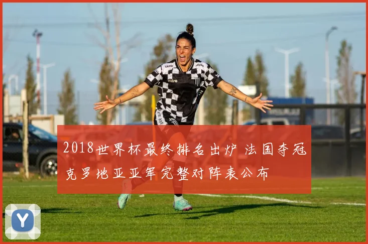 2018世界杯最终排名出炉 法国夺冠克罗地亚亚军完整对阵表公布