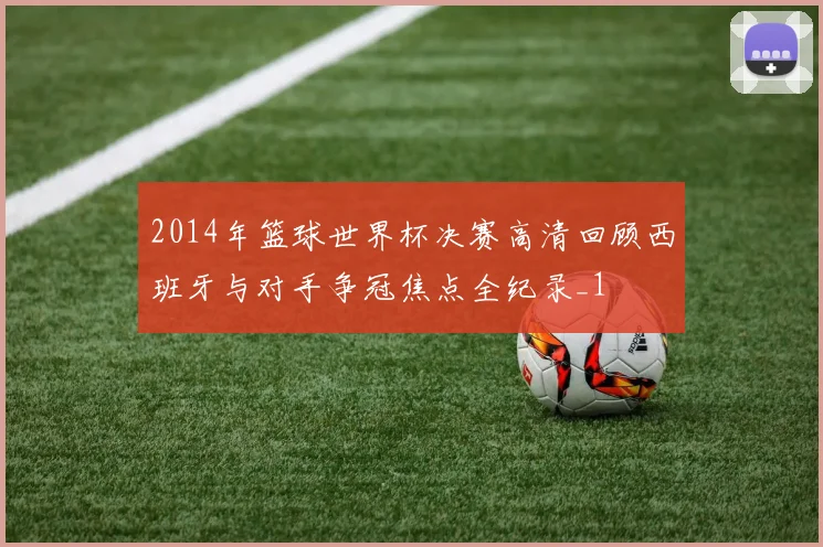 2014年篮球世界杯决赛高清回顾西班牙与对手争冠焦点全纪录_1