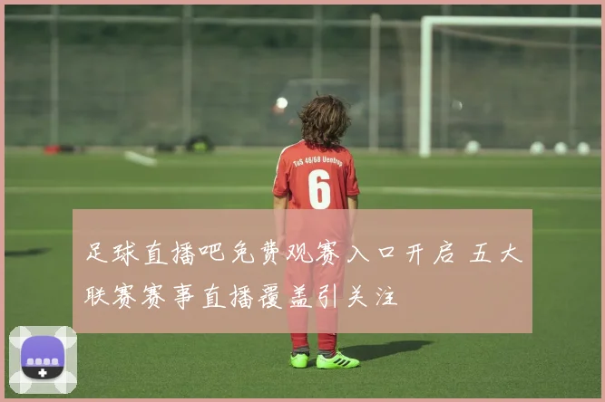足球直播吧免费观赛入口开启 五大联赛赛事直播覆盖引关注