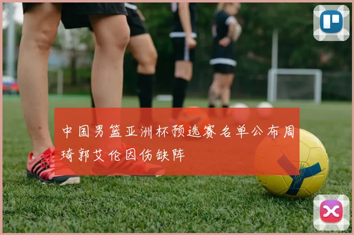 中国男篮亚洲杯预选赛名单公布周琦郭艾伦因伤缺阵