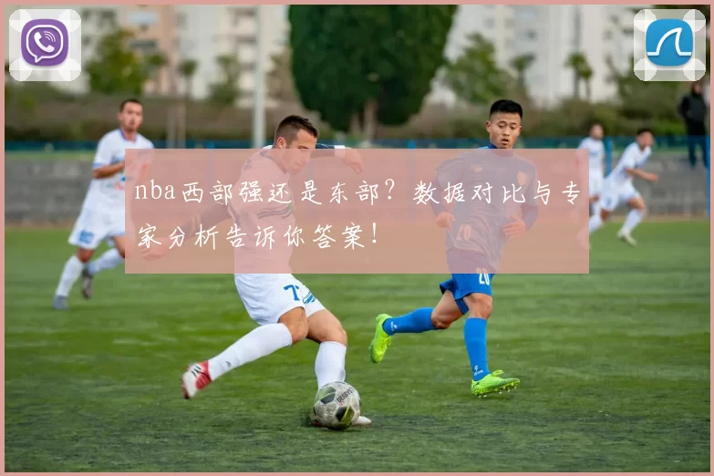 nba西部强还是东部？数据对比与专家分析告诉你答案！
