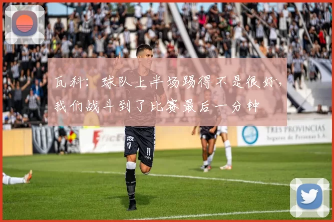 瓦科：球队上半场踢得不是很好，我们战斗到了比赛最后一分钟