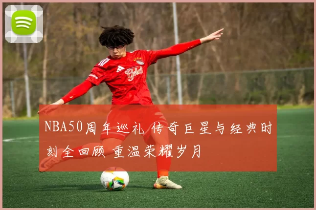 NBA50周年巡礼 传奇巨星与经典时刻全回顾 重温荣耀岁月