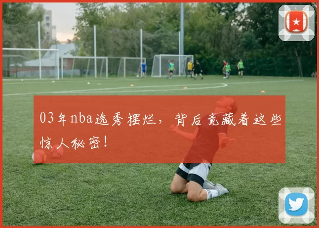 03年nba选秀摆烂，背后竟藏着这些惊人秘密！