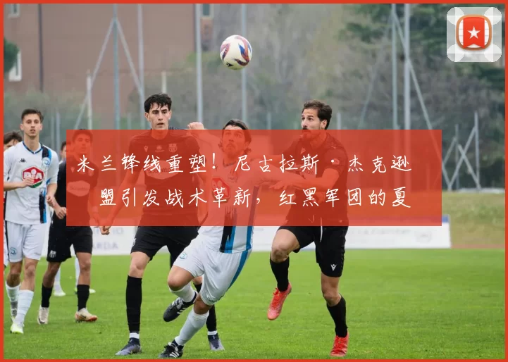 米兰锋线重塑！尼古拉斯·杰克逊加盟引发战术革新，红黑军团的夏窗新计划_欧冠_意甲_切尔西