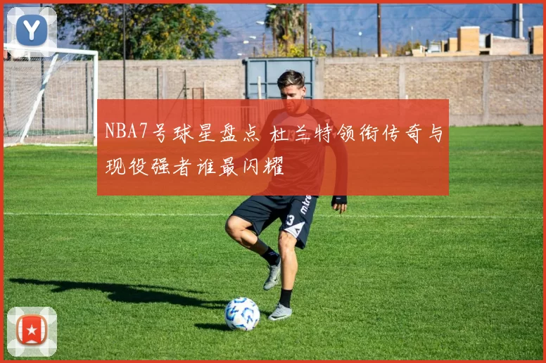 NBA7号球星盘点 杜兰特领衔传奇与现役强者谁最闪耀