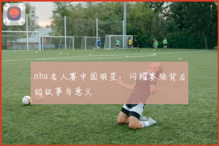 nba名人赛中国明星，闪耀赛场背后的故事与意义