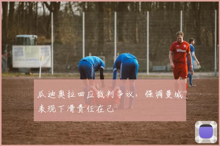 瓜迪奥拉回应裁判争议，强调曼城表现下滑责任在己