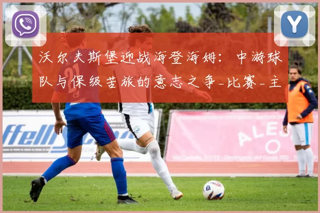 沃尔夫斯堡迎战海登海姆：中游球队与保级苦旅的意志之争_比赛_主场_实力