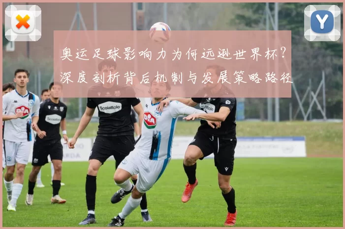 奥运足球影响力为何远逊世界杯？深度剖析背后机制与发展策略路径