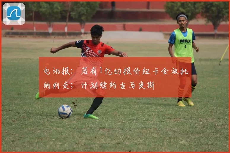 电讯报：若有1亿的报价纽卡会放托纳利走；计划续约吉马良斯