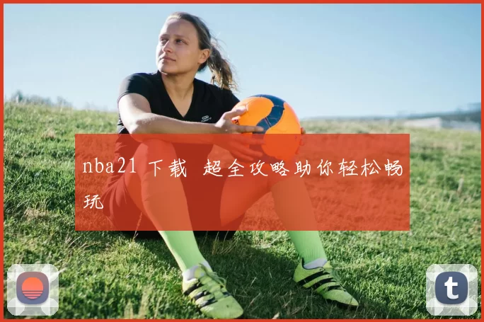 nba21 下载 超全攻略助你轻松畅玩