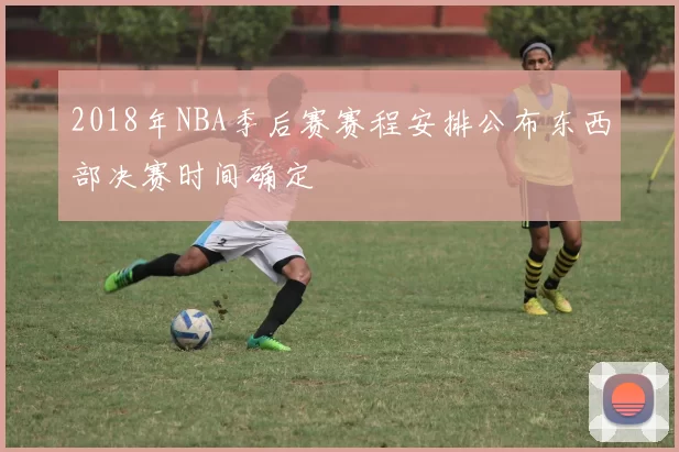 2018年NBA季后赛赛程安排公布东西部决赛时间确定