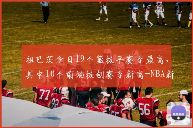 祖巴茨今日19个篮板平赛季最高，其中10个前场板创赛季新高-NBA新闻