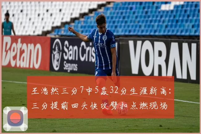 王浩然三分7中5轰32分生涯新高:三分提前回头快攻劈扣点燃现场