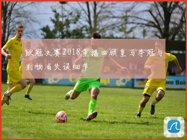 欧冠决赛2018重播回顾皇马夺冠与利物浦失误细节