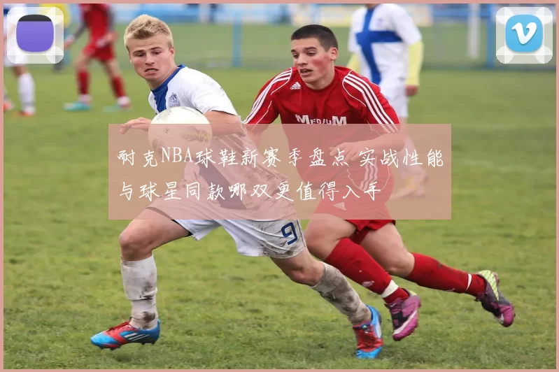 耐克NBA球鞋新赛季盘点 实战性能与球星同款哪双更值得入手