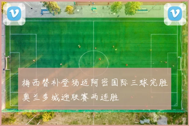 梅西替补登场迈阿密国际三球完胜奥兰多城迎联赛两连胜