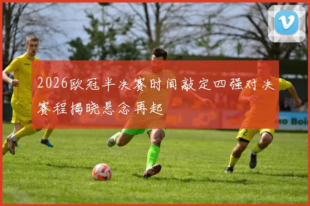 2026欧冠半决赛时间敲定四强对决赛程揭晓悬念再起