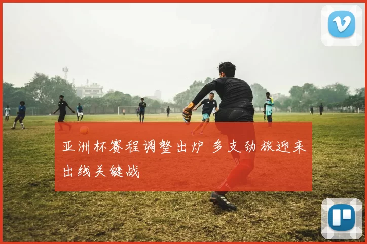 亚洲杯赛程调整出炉 多支劲旅迎来出线关键战