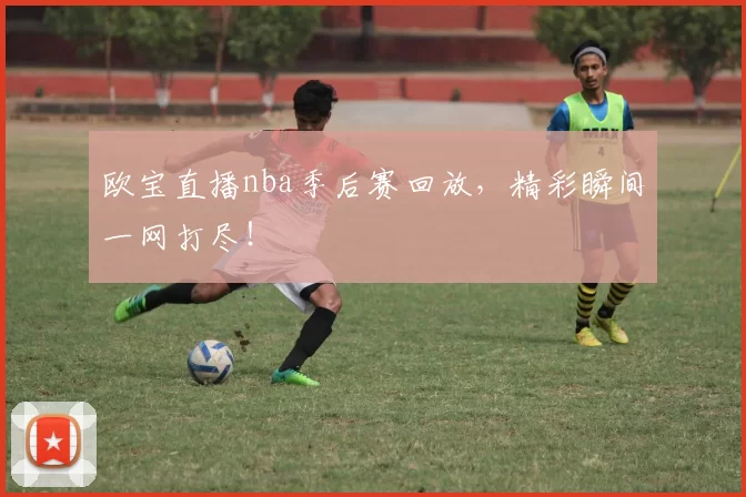 欧宝直播nba季后赛回放，精彩瞬间一网打尽！